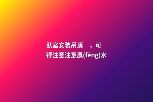 臥室安裝吊頂，可得注意注意風(fēng)水
